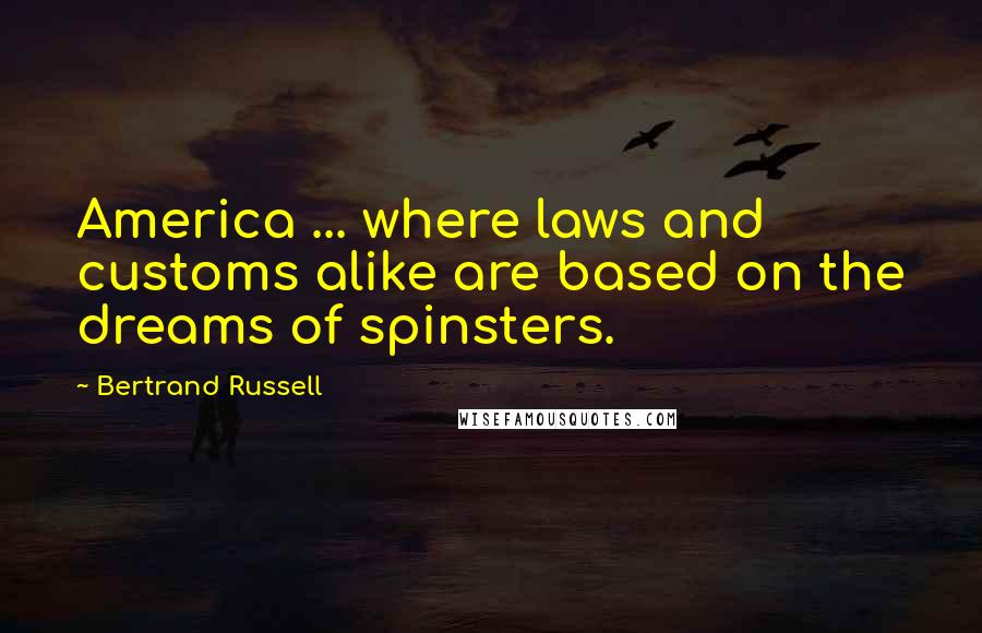 Bertrand Russell Quotes: America ... where laws and customs alike are based on the dreams of spinsters.