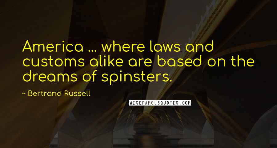 Bertrand Russell Quotes: America ... where laws and customs alike are based on the dreams of spinsters.