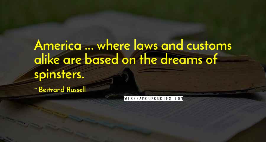 Bertrand Russell Quotes: America ... where laws and customs alike are based on the dreams of spinsters.