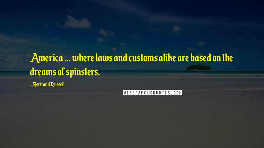 Bertrand Russell Quotes: America ... where laws and customs alike are based on the dreams of spinsters.