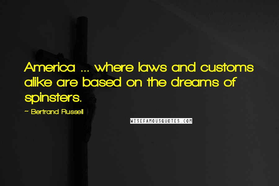 Bertrand Russell Quotes: America ... where laws and customs alike are based on the dreams of spinsters.