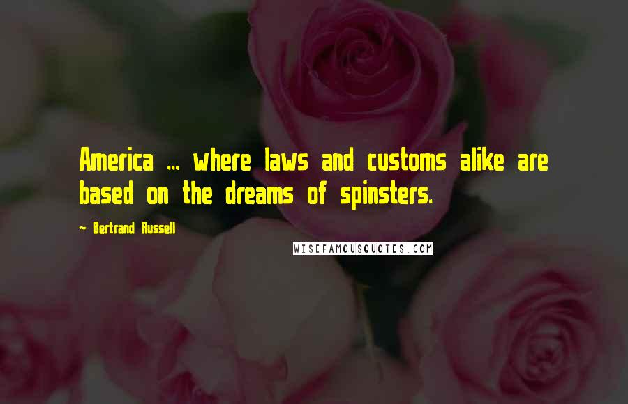 Bertrand Russell Quotes: America ... where laws and customs alike are based on the dreams of spinsters.