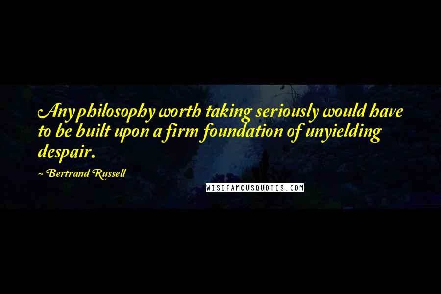 Bertrand Russell Quotes: Any philosophy worth taking seriously would have to be built upon a firm foundation of unyielding despair.