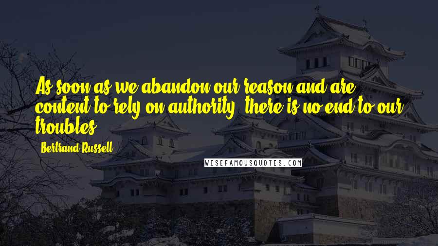 Bertrand Russell Quotes: As soon as we abandon our reason and are content to rely on authority, there is no end to our troubles.