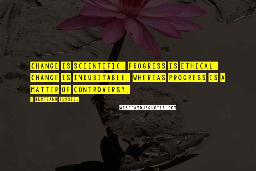 Bertrand Russell Quotes: Change is scientific; progress is ethical; change is indubitable, whereas progress is a matter of controversy.