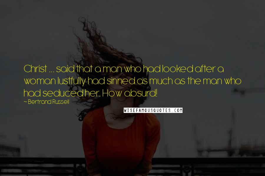 Bertrand Russell Quotes: Christ ... said that a man who had looked after a woman lustfully had sinned as much as the man who had seduced her. How absurd!