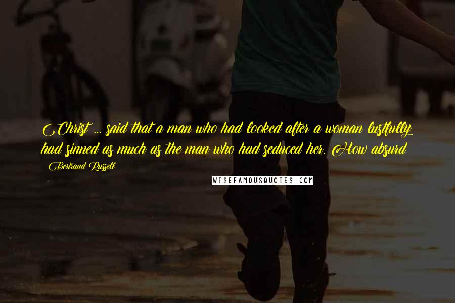 Bertrand Russell Quotes: Christ ... said that a man who had looked after a woman lustfully had sinned as much as the man who had seduced her. How absurd!