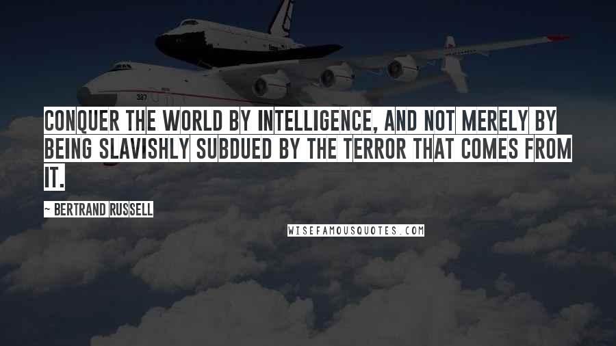 Bertrand Russell Quotes: Conquer the world by intelligence, and not merely by being slavishly subdued by the terror that comes from it.