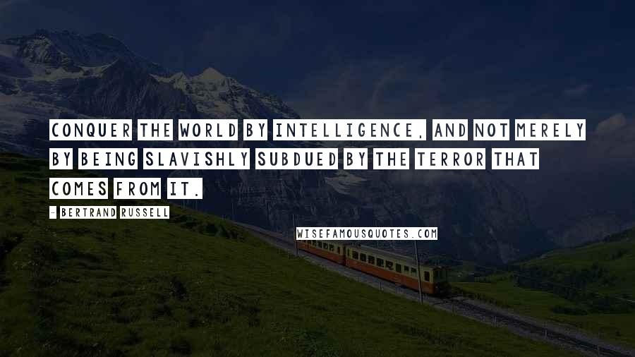 Bertrand Russell Quotes: Conquer the world by intelligence, and not merely by being slavishly subdued by the terror that comes from it.