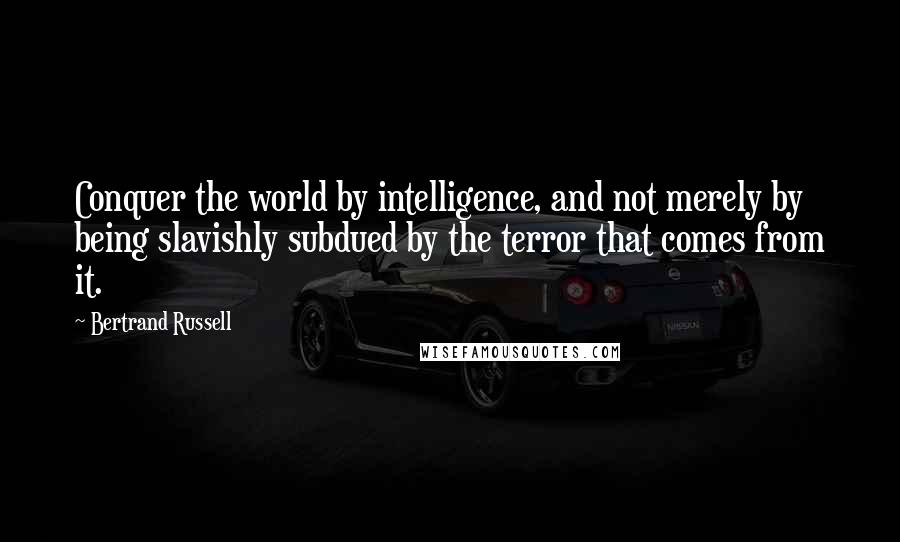 Bertrand Russell Quotes: Conquer the world by intelligence, and not merely by being slavishly subdued by the terror that comes from it.