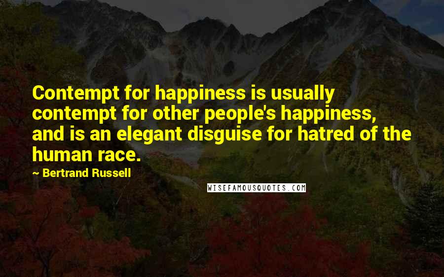 Bertrand Russell Quotes: Contempt for happiness is usually contempt for other people's happiness, and is an elegant disguise for hatred of the human race.