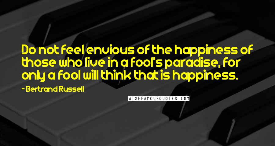 Bertrand Russell Quotes: Do not feel envious of the happiness of those who live in a fool's paradise, for only a fool will think that is happiness.