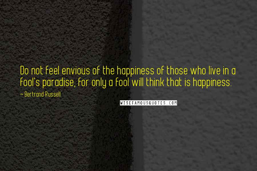 Bertrand Russell Quotes: Do not feel envious of the happiness of those who live in a fool's paradise, for only a fool will think that is happiness.