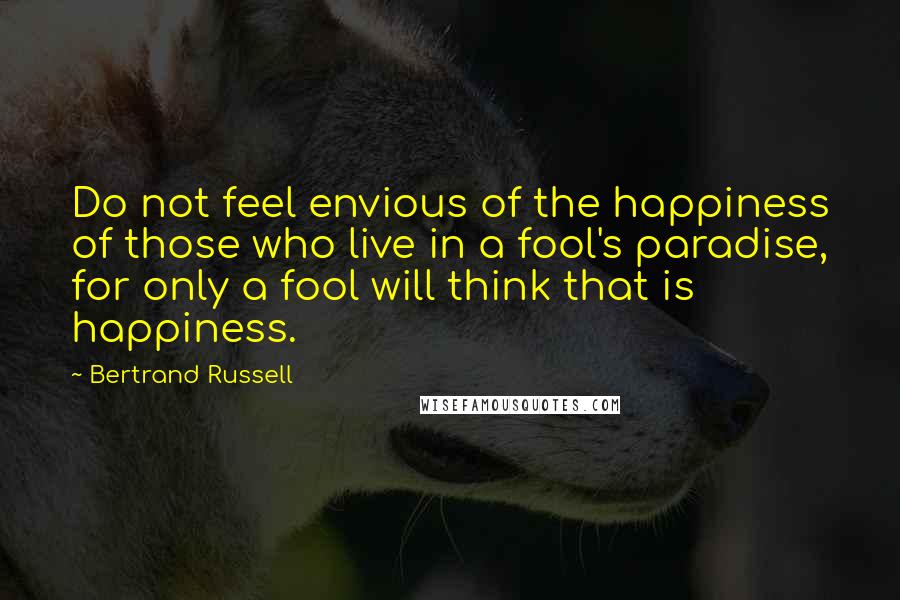 Bertrand Russell Quotes: Do not feel envious of the happiness of those who live in a fool's paradise, for only a fool will think that is happiness.