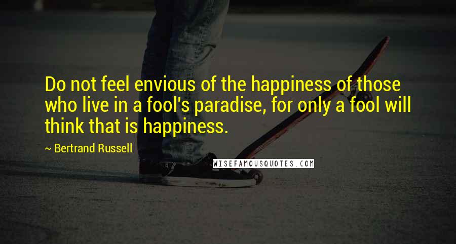 Bertrand Russell Quotes: Do not feel envious of the happiness of those who live in a fool's paradise, for only a fool will think that is happiness.