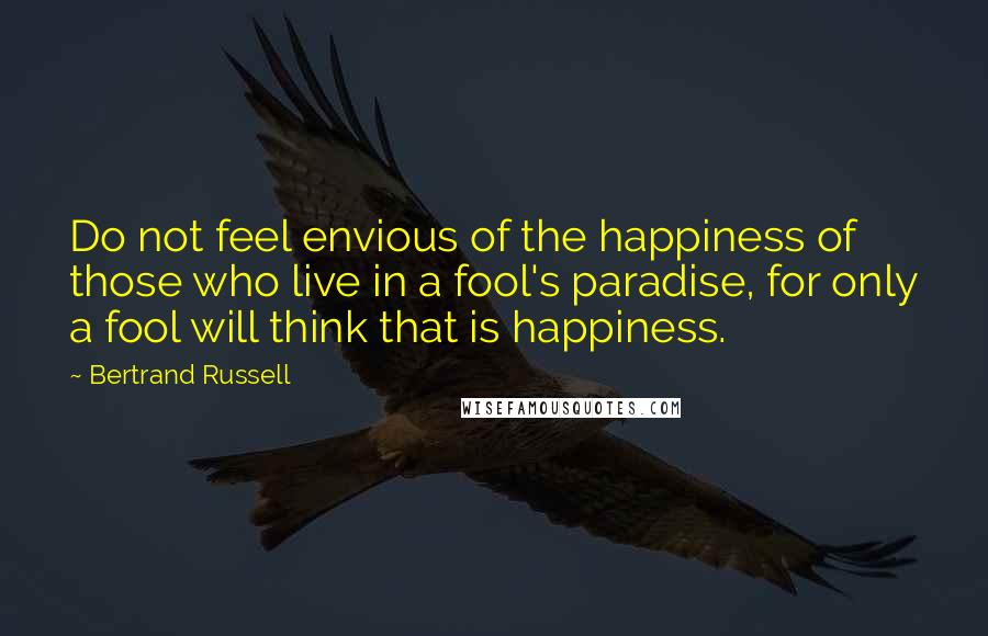 Bertrand Russell Quotes: Do not feel envious of the happiness of those who live in a fool's paradise, for only a fool will think that is happiness.