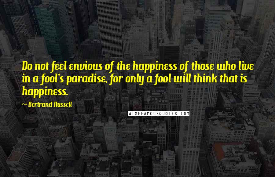 Bertrand Russell Quotes: Do not feel envious of the happiness of those who live in a fool's paradise, for only a fool will think that is happiness.