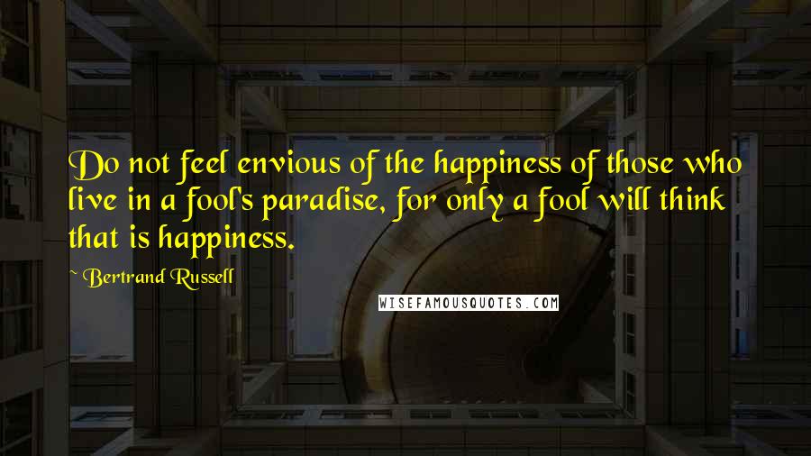 Bertrand Russell Quotes: Do not feel envious of the happiness of those who live in a fool's paradise, for only a fool will think that is happiness.