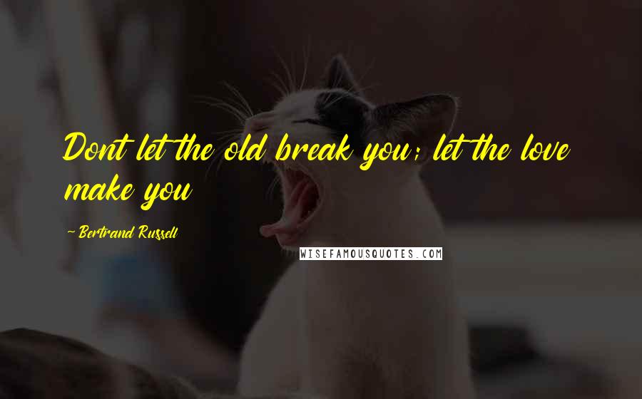 Bertrand Russell Quotes: Dont let the old break you; let the love make you