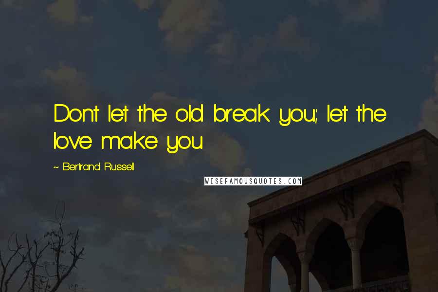 Bertrand Russell Quotes: Dont let the old break you; let the love make you