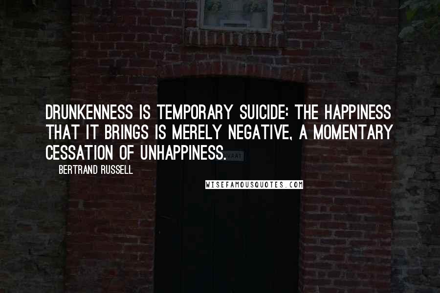 Bertrand Russell Quotes: Drunkenness is temporary suicide: the happiness that it brings is merely negative, a momentary cessation of unhappiness.