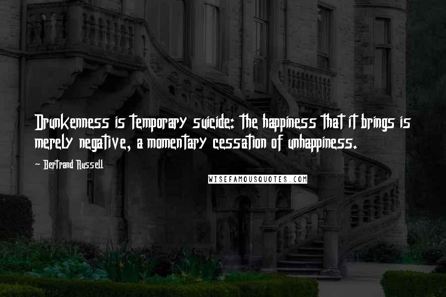 Bertrand Russell Quotes: Drunkenness is temporary suicide: the happiness that it brings is merely negative, a momentary cessation of unhappiness.