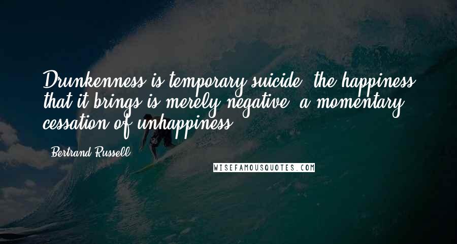 Bertrand Russell Quotes: Drunkenness is temporary suicide: the happiness that it brings is merely negative, a momentary cessation of unhappiness.