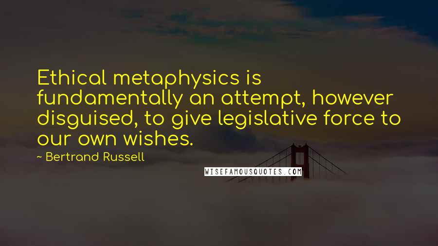 Bertrand Russell Quotes: Ethical metaphysics is fundamentally an attempt, however disguised, to give legislative force to our own wishes.