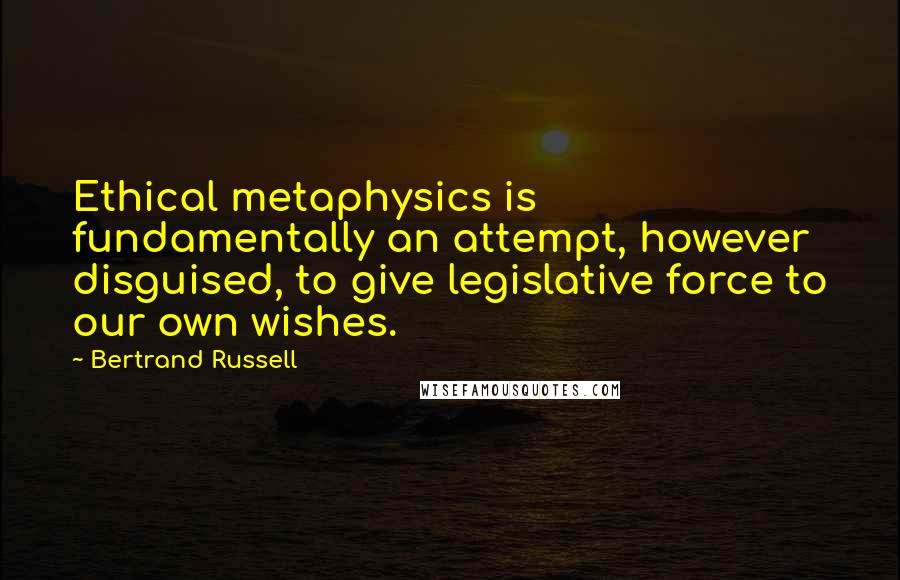 Bertrand Russell Quotes: Ethical metaphysics is fundamentally an attempt, however disguised, to give legislative force to our own wishes.