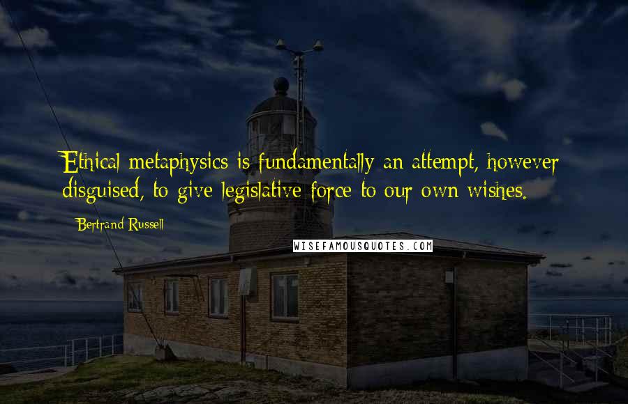 Bertrand Russell Quotes: Ethical metaphysics is fundamentally an attempt, however disguised, to give legislative force to our own wishes.