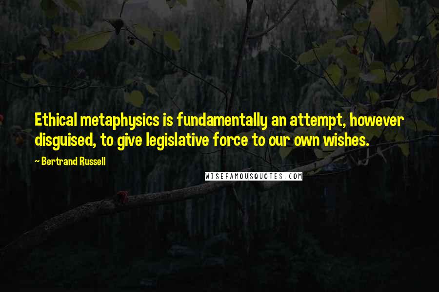 Bertrand Russell Quotes: Ethical metaphysics is fundamentally an attempt, however disguised, to give legislative force to our own wishes.