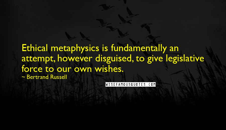 Bertrand Russell Quotes: Ethical metaphysics is fundamentally an attempt, however disguised, to give legislative force to our own wishes.