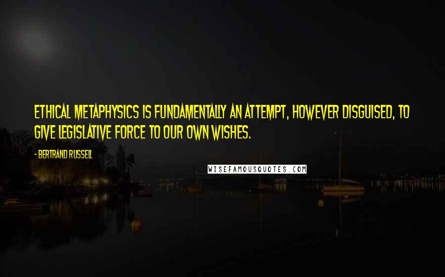 Bertrand Russell Quotes: Ethical metaphysics is fundamentally an attempt, however disguised, to give legislative force to our own wishes.