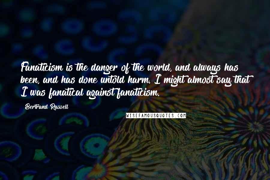 Bertrand Russell Quotes: Fanaticism is the danger of the world, and always has been, and has done untold harm. I might almost say that I was fanatical against fanaticism.