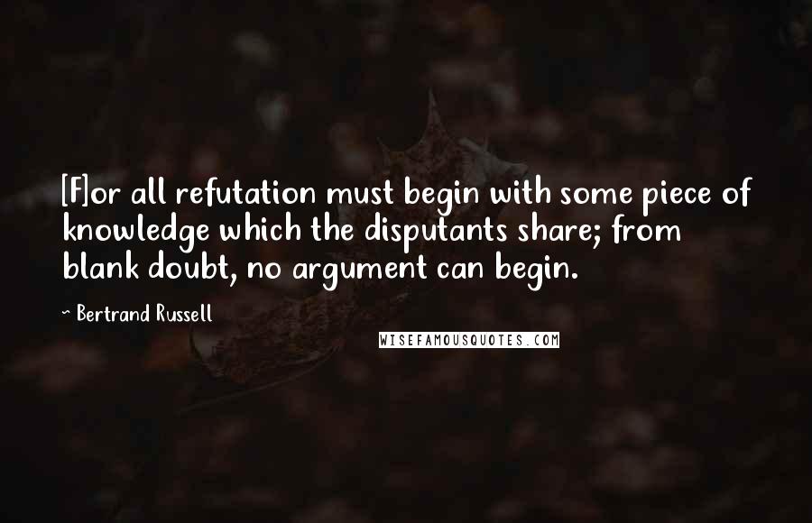 Bertrand Russell Quotes: [F]or all refutation must begin with some piece of knowledge which the disputants share; from blank doubt, no argument can begin.