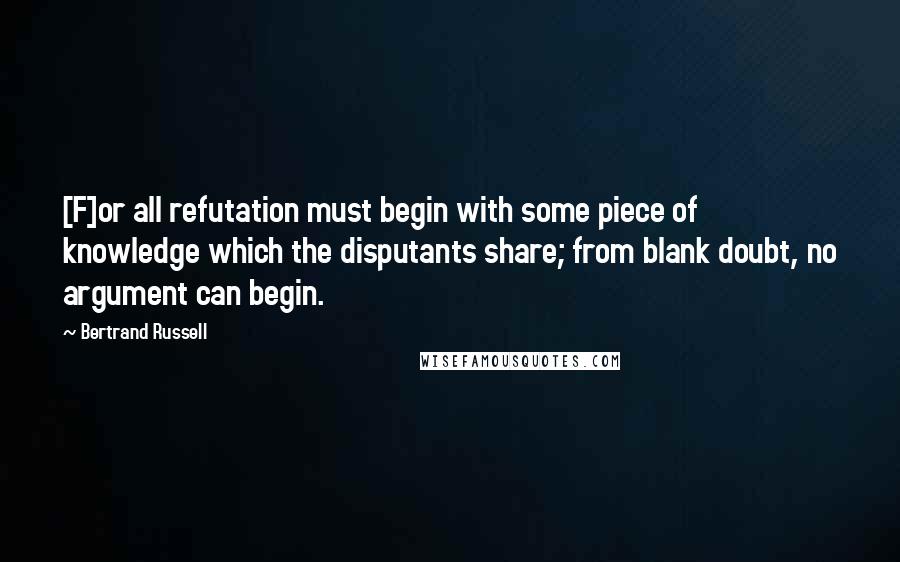 Bertrand Russell Quotes: [F]or all refutation must begin with some piece of knowledge which the disputants share; from blank doubt, no argument can begin.