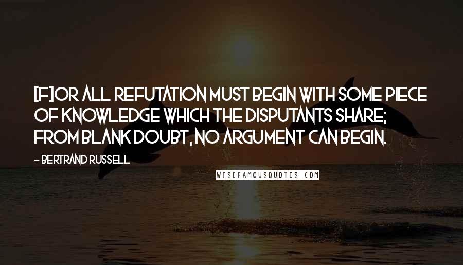 Bertrand Russell Quotes: [F]or all refutation must begin with some piece of knowledge which the disputants share; from blank doubt, no argument can begin.