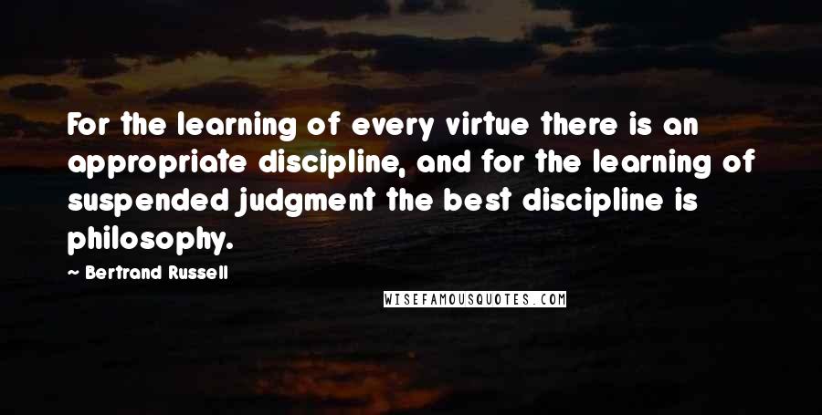 Bertrand Russell Quotes: For the learning of every virtue there is an appropriate discipline, and for the learning of suspended judgment the best discipline is philosophy.