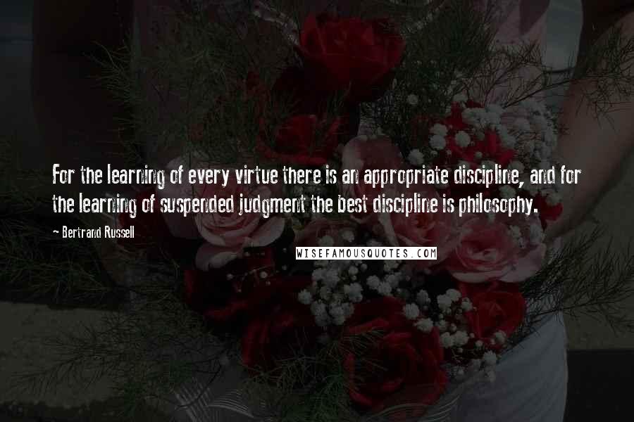 Bertrand Russell Quotes: For the learning of every virtue there is an appropriate discipline, and for the learning of suspended judgment the best discipline is philosophy.