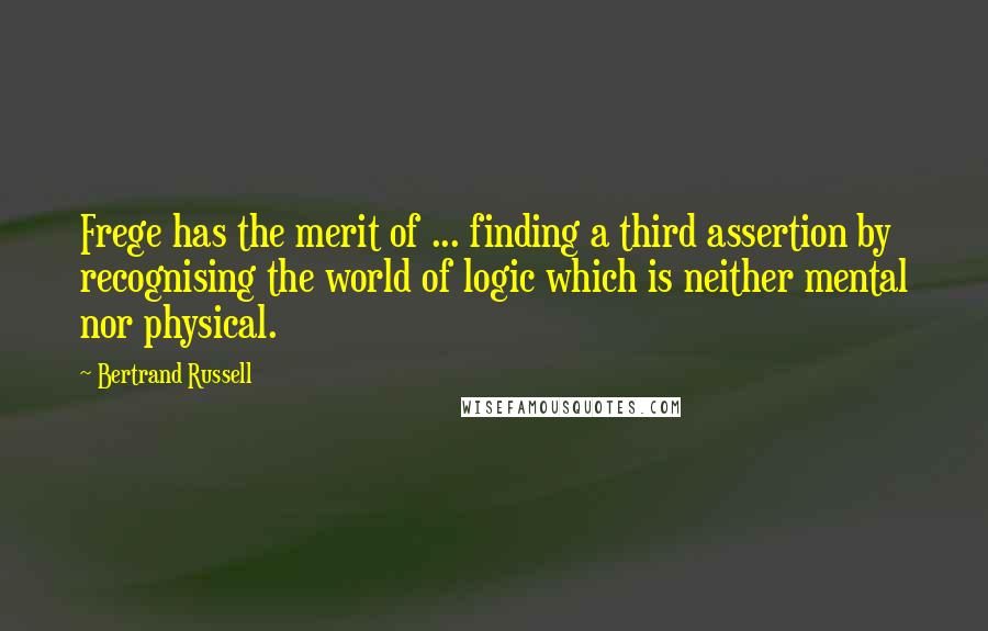 Bertrand Russell Quotes: Frege has the merit of ... finding a third assertion by recognising the world of logic which is neither mental nor physical.