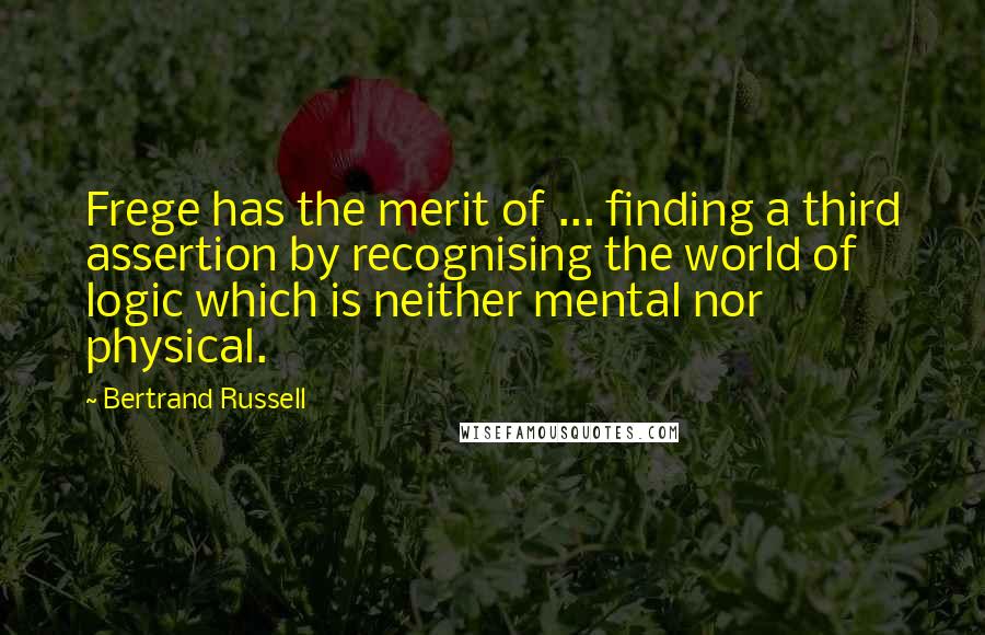 Bertrand Russell Quotes: Frege has the merit of ... finding a third assertion by recognising the world of logic which is neither mental nor physical.