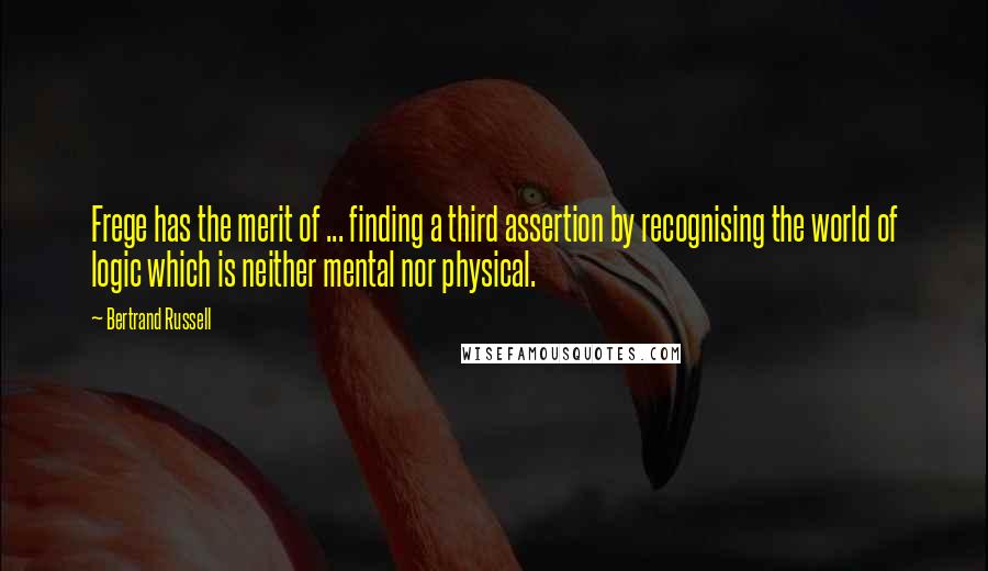 Bertrand Russell Quotes: Frege has the merit of ... finding a third assertion by recognising the world of logic which is neither mental nor physical.