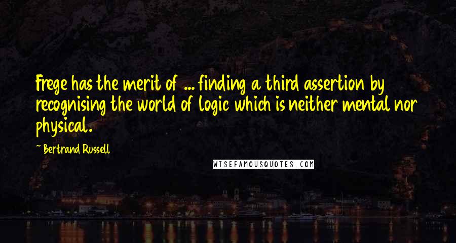 Bertrand Russell Quotes: Frege has the merit of ... finding a third assertion by recognising the world of logic which is neither mental nor physical.