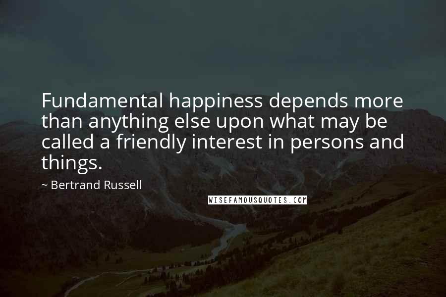 Bertrand Russell Quotes: Fundamental happiness depends more than anything else upon what may be called a friendly interest in persons and things.