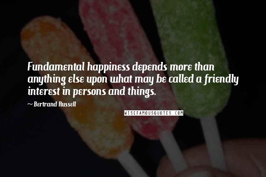 Bertrand Russell Quotes: Fundamental happiness depends more than anything else upon what may be called a friendly interest in persons and things.