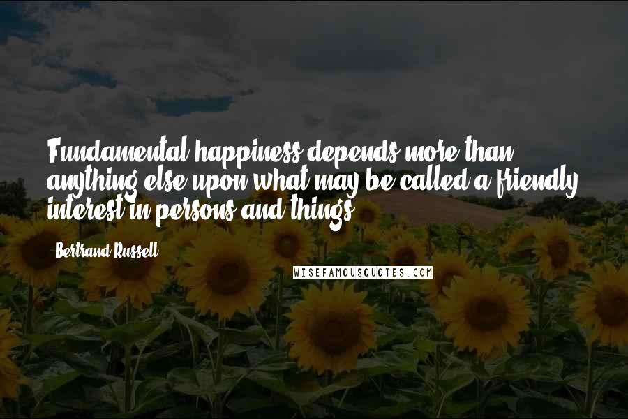 Bertrand Russell Quotes: Fundamental happiness depends more than anything else upon what may be called a friendly interest in persons and things.