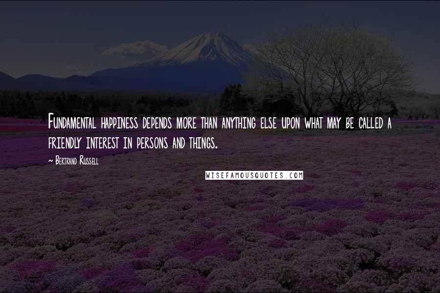 Bertrand Russell Quotes: Fundamental happiness depends more than anything else upon what may be called a friendly interest in persons and things.