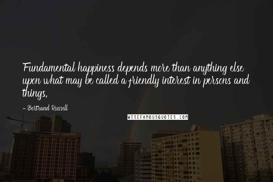 Bertrand Russell Quotes: Fundamental happiness depends more than anything else upon what may be called a friendly interest in persons and things.
