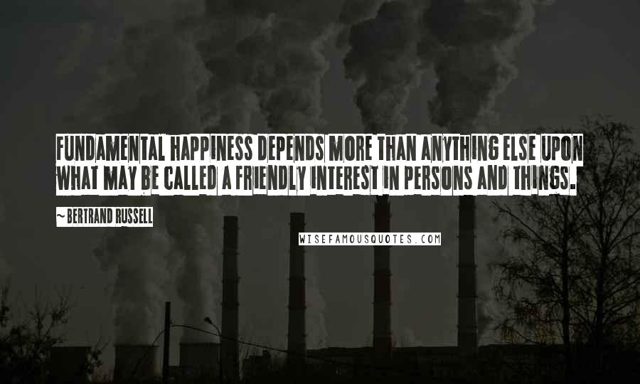 Bertrand Russell Quotes: Fundamental happiness depends more than anything else upon what may be called a friendly interest in persons and things.