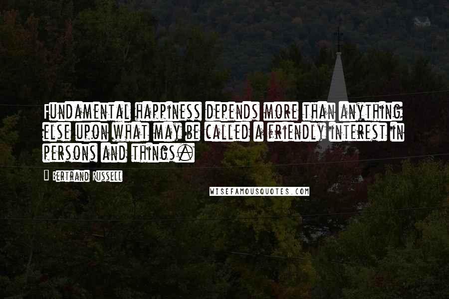 Bertrand Russell Quotes: Fundamental happiness depends more than anything else upon what may be called a friendly interest in persons and things.